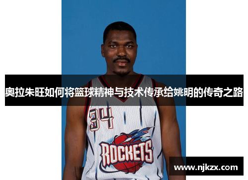奥拉朱旺如何将篮球精神与技术传承给姚明的传奇之路