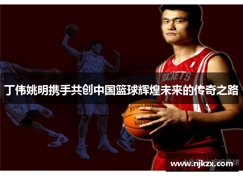 丁伟姚明携手共创中国篮球辉煌未来的传奇之路