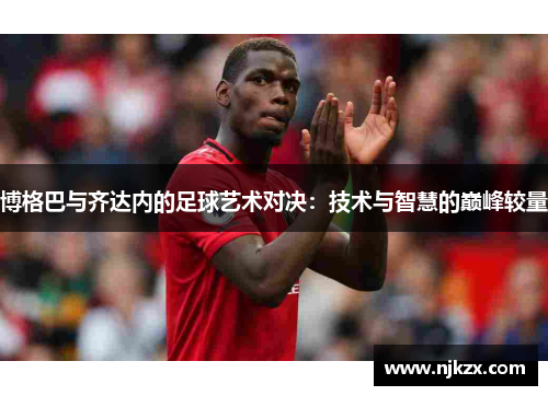 博格巴与齐达内的足球艺术对决：技术与智慧的巅峰较量